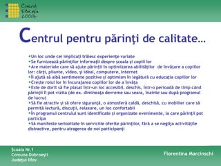 Centrul pentru părinţi de calitate…
•Un loc unde cei implicaţi trăiesc experienţe variate
•Se furnizează părinţilor informaţii despre şcoala şi copiii lor
•Are materiale care să ajute părinţii în optimizarea abilităţilor de învăţare a copiilor
lor: cărţi, pliante, video, şi ideal, computere, Internet
•Îi ajută să aibă sentimente pozitive şi optimism în legătură cu educaţia copiilor lor
•Creşte rolul lor în încurajarea copiilor lor de a învăţa
•Este de dorit să fie plasat într-un loc accesibil, deschis, într-o perioadă de timp când
părinţii îl pot vizita (de ex. dimineaţa devreme sau seara, înainte sau după programul
de lucru)
•Să fie atractiv şi să ofere siguranţă, o atmosferă caldă, deschisă, cu mobilier care să
permită lectură, discuţii, relaxare, un loc confortabil
•În programul centrului sunt identificate şi organizate evenimente, la care părinţii pot
participa
•Să manifeste seriozitate în serviciile oferite părinţilor, fără a se neglija activităţile
distractive, pentru atragerea de noi participanţi
Şcoala Nr.1
Comuna Dobroeşti
Judeţul Ilfov
Florentina Marcinschi
 