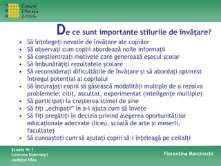 De ce sunt importante stilurile de învăţare?
Şcoala Nr.1
Comuna Dobroeşti
Judeţul Ilfov
Florentina Marcinschi
• Să înţelegeţi nevoile de învăţare ale copiilor
• Să observaţi cum copiii abordează noile informaţii
• Să conştientizaţi motivele care generează eşecul şcolar
• Să îmbunătăţiţi rezultatele şcolare
• Să reconsideraţi dificultăţile de învăţare şi să abordaţi optimist
întregul potenţial al copilului
• Să încurajaţi copiii să găsească modalităţi multiple de a rezolva
problemele: citit, ascultat, experimentat (inteligenţe multiple)
• Să participaţi la creşterea stimei de sine
• Să fiţi „echipaţi” în a-l ajuta cum să înveţe
• Să fiţi pregătiţi în decizia privind alegerea oportunităţilor
educaţionale adecvate (liceu, şcoală de arte şi meserii,
facultate)
• Să cunoaşteţi cum să ajutaţi copiii să-i înţeleagă pe ceilalţi
 