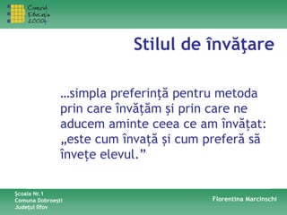 Stilul de învăţare
…simpla preferinţă pentru metoda
prin care învăţăm şi prin care ne
aducem aminte ceea ce am învăţat:
„este cum învaţă şi cum preferă să
înveţe elevul.”
Şcoala Nr.1
Comuna Dobroeşti
Judeţul Ilfov
Florentina Marcinschi
 