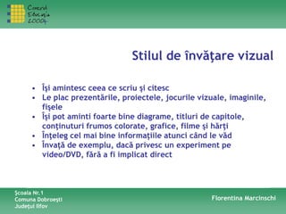 Stilul de învăţare vizual
Şcoala Nr.1
Comuna Dobroeşti
Judeţul Ilfov
Florentina Marcinschi
• Îşi amintesc ceea ce scriu şi citesc
• Le plac prezentările, proiectele, jocurile vizuale, imaginile,
fişele
• Îşi pot aminti foarte bine diagrame, titluri de capitole,
conţinuturi frumos colorate, grafice, filme şi hărţi
• Înţeleg cel mai bine informaţiile atunci când le văd
• Învaţă de exemplu, dacă privesc un experiment pe
video/DVD, fără a fi implicat direct
 