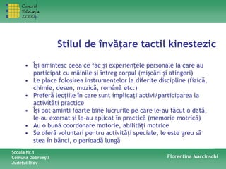 Stilul de învăţare tactil kinestezic
Şcoala Nr.1
Comuna Dobroeşti
Judeţul Ilfov
Florentina Marcinschi
• Îşi amintesc ceea ce fac şi experienţele personale la care au
participat cu mâinile şi întreg corpul (mişcări şi atingeri)
• Le place folosirea instrumentelor la diferite discipline (fizică,
chimie, desen, muzică, română etc.)
• Preferă lecţiile în care sunt implicaţi activi/participarea la
activităţi practice
• Îşi pot aminti foarte bine lucrurile pe care le-au făcut o dată,
le-au exersat şi le-au aplicat în practică (memorie motrică)
• Au o bună coordonare motorie, abilităţi motrice
• Se oferă voluntari pentru activităţi speciale, le este greu să
stea în bănci, o perioadă lungă
 