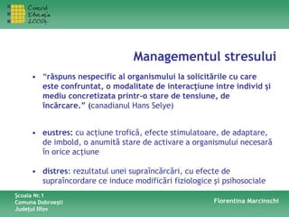 Managementul stresului
Şcoala Nr.1
Comuna Dobroeşti
Judeţul Ilfov
Florentina Marcinschi
• “răspuns nespecific al organismului la solicitările cu care
este confruntat, o modalitate de interacţiune intre individ şi
mediu concretizata printr-o stare de tensiune, de
încărcare.” (canadianul Hans Selye)
• eustres: cu acţiune trofică, efecte stimulatoare, de adaptare,
de imbold, o anumită stare de activare a organismului necesară
în orice acţiune
• distres: rezultatul unei supraîncărcări, cu efecte de
supraîncordare ce induce modificări fiziologice şi psihosociale
 