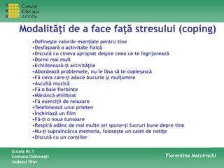 Modalităţi de a face faţă stresului (coping)
•Defineşte valorile esenţiale pentru tine
•Desfăşoară o activitate fizică
•Discută cu cineva apropiat despre ceea ce te îngrijorează
•Dormi mai mult
•Echilibrează-ţi activităţile
•Abordează problemele, nu le lăsa să te copleşască
•Fă ceva care-ţi aduce bucurie şi mulţumire
•Ascultă muzică
•Fă o baie fierbinte
•Mănâncă ehilibrat
•Fă exerciţii de relaxare
•Telefonează unui prieten
•Închiriază un film
•Fă-ţi o noua tunsoare
•Respiră adânc de mai multe ori spune-ţi lucruri bune depre tine
•Nu-ţi supraîncărca memoria, foloseşte un caiet de notiţe
•Discută cu un consilier
Şcoala Nr.1
Comuna Dobroeşti
Judeţul Ilfov
Florentina Marcinschi
 