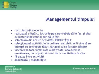 Managementul timpului
Şcoala Nr.1
Comuna Dobroeşti
Judeţul Ilfov
Florentina Marcinschi
• revizuieşte-ţi scopurile
• realizează o listă cu lucrurile pe care trebuie să le faci şi alta
cu lucrurile pe care ai dori să le faci
• selectează din aceste activităţi- PRIORITĂŢILE
• selecţionează activităţile în ordinea realizării: ar fi bine să se
înceapă cu ce trebuie făcut, iar apoi cu ce îţi face plăcere
• încearcă să faci numai câte o activitate, apoi treci la
următoarea; nu te grăbi să treci de la o activitate la alta
• fă pauze între activităţi
• analizează-ţi standardele
 
