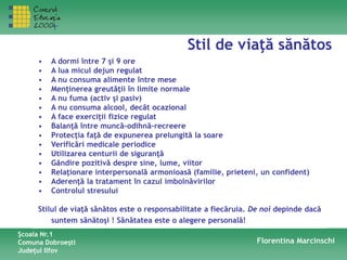 Stil de viaţă sănătos
Şcoala Nr.1
Comuna Dobroeşti
Judeţul Ilfov
Florentina Marcinschi
• A dormi între 7 şi 9 ore
• A lua micul dejun regulat
• A nu consuma alimente între mese
• Menţinerea greutăţii în limite normale
• A nu fuma (activ şi pasiv)
• A nu consuma alcool, decât ocazional
• A face exerciţii fizice regulat
• Balanţă între muncă-odihnă-recreere
• Protecţia faţă de expunerea prelungită la soare
• Verificări medicale periodice
• Utilizarea centurii de siguranţă
• Gândire pozitivă despre sine, lume, viitor
• Relaţionare interpersonală armonioasă (familie, prieteni, un confident)
• Aderenţă la tratament în cazul imbolnăvirilor
• Controlul stresului
Stilul de viaţă sănătos este o responsabilitate a fiecăruia. De noi depinde dacă
suntem sănătoşi ! Sănătatea este o alegere personală!
 