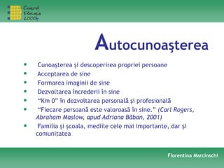 Autocunoaşterea
• Cunoaşterea şi descoperirea propriei persoane
• Acceptarea de sine
• Formarea imaginii de sine
• Dezvoltarea încrederii în sine
• “Km 0” în dezvoltarea personală şi profesională
• “Fiecare persoană este valoroasă în sine.” (Carl Rogers,
Abraham Maslow, apud Adriana Băban, 2001)
• Familia şi şcoala, mediile cele mai importante, dar şi
comunitatea
Florentina Marcinschi
 