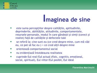 Imaginea de sine
• este suma percepţiilor despre calităţile, aptitudinile,
deprinderile, abilităţile, atitudinile, comportamentele,
resursele personale, modul în care gândeşti şi simţi (corect şi
realist) faţă de calităţile şi defectele tale
• se referă la: cine sunt eu (ce cred despre mine, cum mă văd
eu, ce pot să fac eu ) + ce cred alţii despre mine
• orientează comportamentul social
• nu evidenţiază întotdeauna realitatea
• cuprinde Eul real/Eul actual (fizic, cognitiv, emoţional,
social, spiritual), Eul viitor/Eul posibil, Eul ideal
Florentina Marcinschi
 