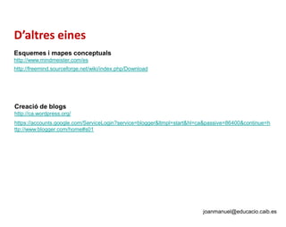 D’altres eines
Esquemes i mapes conceptuals
http://www.mindmeister.com/es
http://freemind.sourceforge.net/wiki/index.php/Download
Creació de blogs
http://ca.wordpress.org/
https://accounts.google.com/ServiceLogin?service=blogger&ltmpl=start&hl=ca&passive=86400&continue=h
ttp://www.blogger.com/home#s01
joanmanuel@educacio.caib.es
 