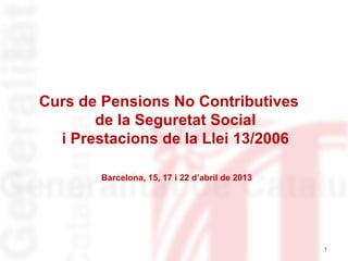 1
Curs de Pensions No Contributives
de la Seguretat Social
i Prestacions de la Llei 13/2006
Barcelona, 15, 17 i 22 d’abril de 2013
 