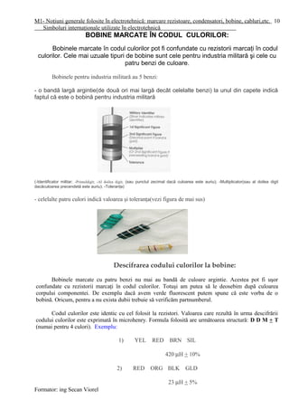 M1- Noţiuni generale folosite în electrotehnică: marcare rezistoare, condensatori, bobine, cabluri,etc.
Simboluri internaţionale utilizate în electrotehnică
BOBINE MARCATE ÎN CODUL CULORILOR:
Bobinele marcate în codul culorilor pot fi confundate cu rezistorii marcaţi în codul
culorilor. Cele mai uzuale tipuri de bobine sunt cele pentru industria militară şi cele cu
patru benzi de culoare.
Bobinele pentru industria militară au 5 benzi:
- o bandă largă argintie(de două ori mai largă decât celelalte benzi) la unul din capete indică
faptul că este o bobină pentru industria militară
(-Identificator militar; -Primuldigit; -Al doilea digit; (sau punctul zecimal dacă culoarea este auriu); -Multiplicator(sau al doilea digit
dacăculoarea precendetă este auriu); -Toleranţa)
- celelalte patru culori indică valoarea şi toleranţa(vezi figura de mai sus)
Descifrarea codului culorilor la bobine:
Bobinele marcate cu patru benzi nu mai au bandă de culoare argintie. Acestea pot fi uşor
confundate cu rezistorii marcaţi în codul culorilor. Totuşi am putea să le deosebim după culoarea
corpului componentei. De exemplu dacă avem verde fluorescent putem spune că este vorba de o
bobină. Oricum, pentru a nu exista dubii trebuie să verificăm partnumberul.
Codul culorilor este identic cu cel folosit la rezistori. Valoarea care rezultă în urma descifrării
codului culorilor este exprimată în microhenry. Formula folosită are următoarea structură: D D M + T
(numai pentru 4 culori). Exemplu:
1) YEL RED BRN SIL
420 µH + 10%
2) RED ORG BLK GLD
23 µH + 5%
Formator: ing Secan Viorel
10
 