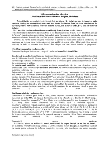 M1- Noţiuni generale folosite în electrotehnică: marcare rezistoare, condensatori, bobine, cabluri,etc.
Simboluri internaţionale utilizate în electrotehnică
Utilizarea cablurilor electrice
Conductori si cabluri electrice: alegere, conexare
Prin definiţie, un conductor este format dintr-un singur fir, izolat sau nu, în vreme ce prin
cablu se inţelege un ansamblu de două sau mai multe fire izolate între ele, care sunt izolate de
exterior printr-o îmbrăcăminte comună, numită manta, din material textil, PVC sau alt material
izolator.
Deci un cablu contine mai mulţi conductori izolaţi între ei sub un inveliş comun.
Veţi intalni adesea denumirea de conductoare in loc de conductori sau de cable în loc de cabluri, ceea ce
în “argoul” electricienilor reprezintă de fapt acelaşi lucru. Pe parcursul materialului vom folosi una sau
alta dintre cele doua denumiri si o vom face pentru a va familiariza cu notiunile respective.
Pentru a nu repeta mereu sintagma “conductori si cabluri” ne vom referi numai la conductori, cu
mentiunea ca ceea ce vom explica despre ei este valabil si pentru cabluri (diferentele fiind expuse
explicit). In cele ce urmeaza vom discuta doar despre cele mai uzuale folosite in gospodarie.
Clasificare generală a conductoarelor:
Conductorii se impart in doua mari categorii: conductori monofilari si multifilari.
Conductorii monofilari (sau blank sau rigizi) sunt dintr-un singur fir masiv, iar cei multifilari (sau litati
sau flexibili) sunt alcatuiti din mai multe fire subtiri (lite) puse impreuna si izolate impreuna. Cand
vorbim despe sectiunea conductorului ne referim doar la sectiunea partii conductoare (metalului) fara a
lua in considerare si izolatia.
La conductorul multifilar se considera sectiunea manunchiului de lite care alcatuiesc partea
conductoare. Cand vorbim despre sectiunea unui cablu, ne referim la sectiunea unui singur conductor,
toate fiind egale intre ele.
Exista o singura exceptie, si anume cablurile trifazate peste 25 mmp cu conductor de nul, care nul este
mai subtire si are o sectiune mentionata separat (vezi codificare).Conductorii pot fi de semnal (suporta
tensiuni pana in 50V), de comanda (pana la 100V), de alimentare (pana la 1.000V) sau de putere (peste
1.000V). Se clasifica de asemenea dupa utilizare: conductori de uz general, de telefonie, pentru antene,
pentru minerit etc. In cazul in care campul magnetic generat de curentul care trece printr-un cablu poate
produce interferente (cablul se afla in vecinatatea unor cabluri de semnal) se folosesc cabluri armate,
adica intre mantaua izolatoare exterioara si izolatiile conductorilor ce alcatuiesc cablul se pune din
fabricatie o folie sau o plasa metalica.
Codificare tehnică a conductoarelor:
Conductorii se codifica prin litere si cifre, cifrele indicand sectiunea conductorului. Conductorii
monofilari au codul MY, iar clasa de fabricatie poate fi: 1; 1,5; 2,5; 4; 6; 10; 16; 25; 35; 50 mmp.
Conductorii multifilari au codul MYF si se fabrica in aceeasi clasa avand in plus si conductori de 0,5 si
0,75 mmp. Peste aceste dimensiuni nu se fabrica decat la comanda speciala.
Codificarea cablurilor respecta aceleasi reguli numai ca, in plus, se specifica numarul de conductori
continuti de cablu.Cablurile rigide se codifica CYY si se fabrica cu 2 (de 1,5 si 2,5), 3 (1,5; 2,5; 4), 4
( 1,5; 2,5; 4; 6; 10 si 16) si 5 (1,5; 2,5; 4; 6; 10 si 16) conductori (se scrie, de exemplu, CYY 3×2,5). Se
fabrica de asemenea un conductor CYY 3×25 +16 ceea ce inseamna 4 conductori, 3 de 25 mmp si un nul
de 16 mmp pentru alimentari de forta. Se gasesc de vanzare in colaci de 100 m. Despre alte conductoare,
moduri si accesorii de conectare, in numarul viitor.
Conductorii pentru bobinaje:
La diferite bobine se utilizează numai conductori de cupru izolaţi cu un lac de email.
De asemenea, pentru transmisia de semnale se vor folosi numai cabluri de cupru, in majoritatea cazurilor
cu manta pentru evitarea de influente magnetice provenite prin interferenta sau camp magnetic.
Formator: ing Secan Viorel
23
 