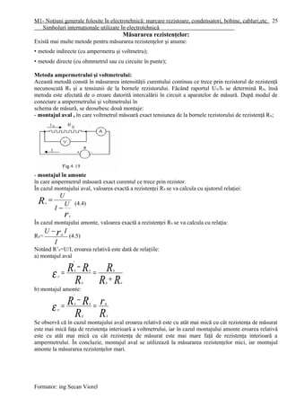 M1- Noţiuni generale folosite în electrotehnică: marcare rezistoare, condensatori, bobine, cabluri,etc.
Simboluri internaţionale utilizate în electrotehnică
Măsurarea rezistenţelor:
Există mai multe metode pentru măsurarea rezistenţelor şi anume:
• metode indirecte (cu ampermetru şi voltmetru);
• metode directe (cu ohmmetrul sau cu circuite în punte);
Metoda ampermetrului şi voltmetrului:
Această metodă constă în măsurarea intensităţii curentului continuu ce trece prin rezistorul de rezistenţă
necunoscută Rx şi a tensiunii de la bornele rezistorului. Făcând raportul Ux/Ix se determină Rx, însă
metoda este afectată de o eroare datorită intercalării în circuit a aparatelor de măsură. După modul de
conectare a ampermetrului şi voltmetrului în
schema de măsură, se deosebesc două montaje:
- montajul aval , în care voltmetrul măsoară exact tensiunea de la bornele rezistorului de rezistenţă Rx;
- montajul în amonte
în care ampermetrul măsoară exact curentul ce trece prin rezistor.
În cazul montajului aval, valoarea exactă a rezistenţei Rx se va calcula cu ajutorul relaţiei:
r
R
v
x U
I
U
−
=
(4.4)
În cazul montajului amonte, valoarea exactă a rezistenţei Rx se va calcula cu relaţia:
Rx=
I
IU ra
−
(4.5)
Notând R’x=U/I, eroarea relativă este dată de relaţiile:
a) montajul aval
RR
R
R
RR
vx
x
x
xx
r
+
=
−
=
'
ε
b) montajul amonte:
R
r
R
RR
x
a
x
xx
r
=
−
=
'
ε
Se observă că în cazul montajului aval eroarea relativă este cu atât mai mică cu cât rezistenţa de măsurat
este mai mică faţa de rezistenţa interioară a voltmetrului, iar în cazul montajului amonte eroarea relativă
este cu atât mai mică cu cât rezistenţa de măsurat este mai mare faţă de rezistenţa interioară a
ampermetrului. În concluzie, montajul aval se utilizează la măsurarea rezistenţelor mici, iar montajul
amonte la măsurarea rezistenţelor mari.
Formator: ing Secan Viorel
25
 