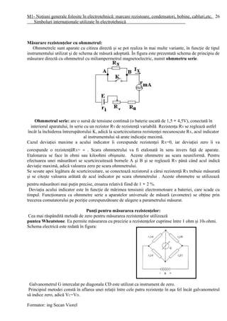 M1- Noţiuni generale folosite în electrotehnică: marcare rezistoare, condensatori, bobine, cabluri,etc.
Simboluri internaţionale utilizate în electrotehnică
Măsurare rezistenţelor cu ohmmetrul:
Ohmmetrele sunt aparate cu citirea directă şi se pot realiza în mai multe variante, în funcţie de tipul
instrumentului utilizat şi de schema de măsură adoptată. În figura este prezentată schema de principiu de
măsurare directă cu ohmmetrul cu miliampermetrul magnetoelectric, numit ohmmetru serie.
Ohmmetrul serie: are o sursă de tensiune continuă (o baterie uscată de 1,5 ÷ 4,5V), conectată în
interiorul aparatului, în serie cu un rezistor RV de rezistenţă variabilă. Rezistenţa RV se reglează astfel
încât la închiderea întrerupătorului K, adică la scurtcircuitarea rezistenţei necunoscute RX, acul indicator
al instrumentului să arate indicaţie maximă.
Cazul deviaţiei maxime a acului indicator îi corespunde rezistenţei RX=0, iar deviaţiei zero îi va
corespunde o rezistenţăRX= ∞ . Scara ohmmetrului va fi etalonată în sens invers faţă de aparate.
Etalonarea se face în ohmi sau kiloohmi obişnuite. Aceste ohmmetre au scara neuniformă. Pentru
efectuarea unei măsurători se scurtcircuitează bornele A şi B şi se reglează RV până când acul indică
deviaţie maximă, adică valoarea zero pe scara ohmmetrului.
Se scoate apoi legătura de scurtcircuitare, se conectează rezistorul a cărui rezistenţă RX trebuie măsurată
şi se citeşte valoarea arătată de acul indicator pe scara ohmmetrului . Aceste ohmmetre se utilizează
pentru măsurători mai puţin precise, eroarea relativă fiind de 1 ÷ 2 %.
Deviaţia acului indicator este în funcţie de mărimea tensiunii electromotoare a bateriei, care scade cu
timpul. Funcţionarea ca ohmmetre serie a aparatelor universale de măsură (avometre) se obţine prin
trecerea comutatorului pe poziţie corespunzătoare de alegere a parametrului măsurat.
Punţi pentru măsurarea rezistenţelor:
Cea mai răspândită metodă de zero pentru măsurarea rezistenţelor utilizează
puntea Wheatstone. Ea permite măsurarea cu precizie a rezistenţelor cuprinse între 1 ohm şi 106 ohmi.
Schema electrică este redată în figura:
Galvanometrul G intercalat pe diagonala CD este utilizat ca instrument de zero.
Principiul metodei constă în aflarea unei relaţii între cele patru rezistenţe în aşa fel încât galvanometrul
să indice zero, adică VC=VD.
Formator: ing Secan Viorel
26
 
