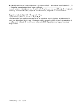M1- Noţiuni generale folosite în electrotehnică: marcare rezistoare, condensatori, bobine, cabluri,etc.
Simboluri internaţionale utilizate în electrotehnică
Această relaţie se obţine ţinând cont că rezistoarele R1 şi R3 sunt la aceeaşi diferenţă de potenţial, de
asemeni şi rezistoarele R2 şi R4 şi că prin R2 circulă curentul I1, iar prin R4 va circula curentul I2.
Se poate scrie deci relaţia: R1 I1 = R3 I2 şi R2 I1 = R4 I2
Împărţind relaţiile între ele , rezultă că : R1R4=R3R2
Pentru măsurarea unei rezistenţe necunoscute Rx, se conectează această rezistenţă pe una din laturile
punţii şi se reglează una din celelalte trei rezistenţe până se ajunge la echilibrul punţii (galvanometrul G
va indica zero). În funcţie de modul cum se realizează echilibrul punţii putem avea punţi manuale şi
punţi automate.
Formator: ing Secan Viorel
27
 