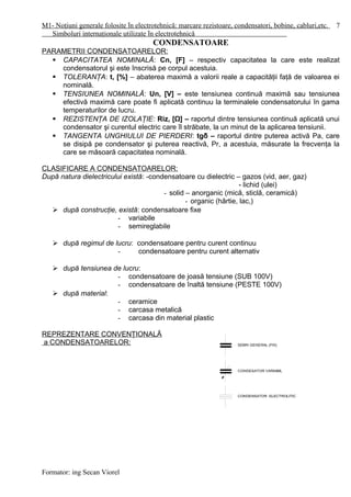 M1- Noţiuni generale folosite în electrotehnică: marcare rezistoare, condensatori, bobine, cabluri,etc.
Simboluri internaţionale utilizate în electrotehnică
CONDENSATOARE
PARAMETRII CONDENSATOARELOR:
 CAPACITATEA NOMINALĂ: Cn, [F] – respectiv capacitatea la care este realizat
condensatorul şi este înscrisă pe corpul acestuia.
 TOLERANŢA: t, [%] – abaterea maximă a valorii reale a capacităţii faţă de valoarea ei
nominală.
 TENSIUNEA NOMINALĂ: Un, [V] – este tensiunea continuă maximă sau tensiunea
efectivă maximă care poate fi aplicată continuu la terminalele condensatorului în gama
temperaturilor de lucru.
 REZISTENŢA DE IZOLAŢIE: Riz, [Ω] – raportul dintre tensiunea continuă aplicată unui
condensator şi curentul electric care îl străbate, la un minut de la aplicarea tensiunii.
 TANGENTA UNGHIULUI DE PIERDERI: tgδ – raportul dintre puterea activă Pa, care
se disipă pe condensator şi puterea reactivă, Pr, a acestuia, măsurate la frecvenţa la
care se măsoară capacitatea nominală.
CLASIFICARE A CONDENSATOARELOR:
După natura dielectricului există: -condensatoare cu dielectric – gazos (vid, aer, gaz)
- lichid (ulei)
- solid – anorganic (mică, sticlă, ceramică)
- organic (hârtie, lac,)
 după construcţie, există: condensatoare fixe
- variabile
- semireglabile
 după regimul de lucru: condensatoare pentru curent continuu
- condensatoare pentru curent alternativ
 după tensiunea de lucru:
- condensatoare de joasă tensiune (SUB 100V)
- condensatoare de înaltă tensiune (PESTE 100V)
 după material:
- ceramice
- carcasa metalică
- carcasa din material plastic
REPREZENTARE CONVENŢIONALĂ
a CONDENSATOARELOR:
Formator: ing Secan Viorel
7
 