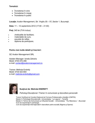 ձ𳾲پă:

       • Încrederea în sine
       • Încrederea în mesaj
       • Încrederea în public


    Locaţie: Avalon Management, Str. Virgiliu 55 – 57, Sector 1, Bucureşti.

    Data: 11 – 12 septembrie 2012 (17:00 – 21:00)

    Preţ: 345 lei (TVA inclus)

•         cheltuielile de facilitare;
•         materialele de curs;
•         pauzele de cafea;
•         diploma de participare;



    Pentru mai multe detalii şi înscrieri:

    SC Avalon Management SRL

    Asisten Manager: Ionela Zaharia
    Mobil: 0745 072 299
    e-mail: contact@avalonmanagement.ro


    Trainer: Melinda Endrefy
    Mobil: 0734 023 693
    e-mail: melinda.endrefy@gmail.com




                 Susţinut de: Melinda ENDREFY

                 Psiholog Educațional / Trainer în comunicare şi dezvoltare personală

            Trainer Certificat de Consiliul Național de Formare Profesională a Adulților (CNFPA)
            Master în Psihologie Educațională - Universitatea ´´La Laguna´´, Tenerife
            Master în Tehnici de Comunicare și Influență Socială - Universitatea ´´Titu Maiorescu´´, București
            9 ani de experienţă în psihologie
            3 ani de experienţă internaţională în dezvoltare psiho-socială (Nigeria şi Spania)
 