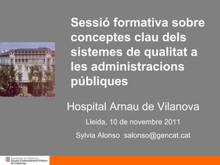 Sessió formativa sobre conceptes clau dels sistemes de qualitat a les administracions públiques Hospital Arnau de Vilanova Lleida, 10 de novembre 2011 Sylvia Alonso  [email_address] 