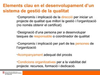 Títol de la presentació per projecció amb canó Compromís i implicació de la  direcció  per iniciar un projecte de qualitat que millori la gestió i l’organització (no només obtenir el certificat) Designació d’una persona per a desenvolupar tasques de  responsable  o coordinador de qualitat Compromís i implicació per part de les  persones  de l’organització Acompanyament  adequat del procés Condicions organitzatives  per a la viabilitat del projecte: recursos, formació i dedicació. Elements clau en el desenvolupament d’un sistema de gestió de la qualitat 