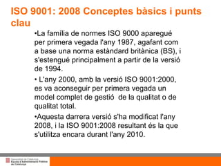 Títol de la presentació per projecció amb canó ISO 9001: 2008 Conceptes bàsics i punts clau    La família de normes ISO 9000 aparegué per primera vegada l'any 1987, agafant com a base una norma estàndard britànica (BS), i s'estengué principalment a partir de la versió de 1994. L'any 2000, amb la versió ISO 9001:2000, es va aconseguir per primera vegada un model complet de gestió  de la qualitat o de qualitat total.  Aquesta darrera versió s'ha modificat l'any 2008, i la ISO 9001:2008 resultant és la que s'utilitza encara durant l'any 2010. 