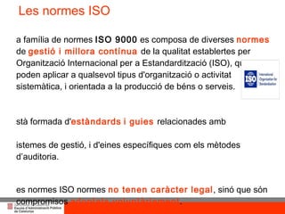 La família de normes  ISO 9000  es composa de diverses  normes  de  gestió i millora contínua  de la qualitat establertes per  Organització Internacional per a Estandardització (ISO), que es poden aplicar a qualsevol tipus d'organització o activitat sistemàtica, i orientada a la producció de béns o serveis.  Està formada d' estàndards   i guies  relacionades amb  sistemes de gestió, i d'eines específiques com els mètodes d’auditoria.  Les normes ISO normes  no tenen caràcter legal , sinó que són compromisos  adoptats voluntàriament . La seva implantació ofereix una gran quantitat  d'avantatges a les empreses. La principal norma de la família és actualment la  ISO 9001:2008  Les normes ISO 