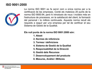 Títol de la presentació per projecció amb canó La norma ISO 9001 es fa servir com a única norma per a la certificació de les empreses. Conté els mateixos 20 punts de la norma ISO 9000:94, però hi introdueix de nous i incideix més en l'estructura de processos, en la satisfacció del client, la formació del personal i la millora continuada. Aquesta norma recull els requisits a seguir per una empresa per tal de certificar el seu Sistema de Gestió de la Qualitat. Els vuit punts de la norma ISO 9001:2000 són: 1. Abast 2. Normes de referència 3. Termes i definicions 4. Sistema de Gestió de la Qualitat 5. Responsabilitat de la Direcció 6. Gestió dels Recursos 7. Desenvolupament del producte 8. Mesures, Anàlisi i Millores ISO 9001:2000 