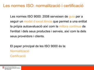 Les normes ISO: normalització i certificació Les normes ISO 9000: 2008 serveixen de  guia  per a seguir un  model d ‘ excel.lència   que permet a una entitat  la pròpia autoavaluació així com la  millora contínua   de l'entitat i dels seus productes i serveis, així com la dels seus proveïdors i clients.  El paper principal de les ISO 9000 és la: Normalització Certificació 