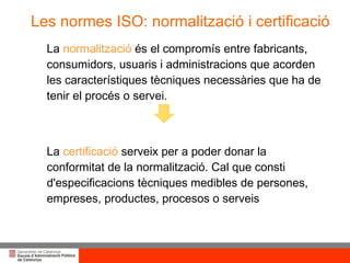Les normes ISO: normalització i certificació La  normalització  és el compromís entre fabricants, consumidors, usuaris i administracions que acorden les característiques tècniques necessàries que ha de tenir el procés o servei. La  certificació  serveix per a poder donar la conformitat de la normalització. Cal que consti d'especificacions tècniques medibles de persones, empreses, productes, procesos o serveis 