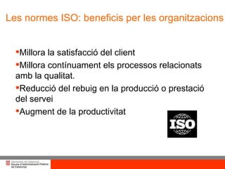 Millora la satisfacció del client  Millora contínuament els processos relacionats amb la qualitat.  Reducció del rebuig en la producció o prestació del servei  Augment de la productivitat  Les normes ISO: beneficis per les organitzacions 