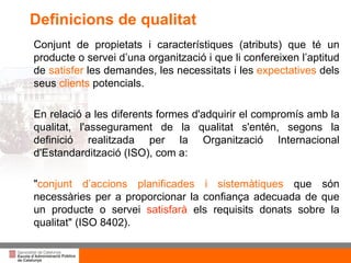 Títol de la presentació per projecció amb canó Conjunt de propietats i característiques (atributs) que té un producte o servei d’una organització i que li  confereixen l’aptitud de  satisfer  les demandes, les necessitats i les  expectatives  dels  seus  clients  potencials. En relació a les diferents formes d'adquirir el compromís amb la qualitat, l'assegurament de la qualitat s'entén, segons la definició realitzada per la Organització  Internacional d'Estandardització (ISO), com a: " conjunt d’accions planificades i sistemàtiques  que són necessàries per a proporcionar la confiança adecuada de  que un producte o servei  satisfarà  els requisits donats  sobre la qualitat" (ISO 8402 ). Definicions de qualitat 