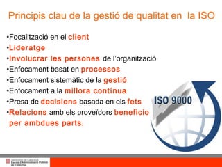 Principis clau de la gestió de qualitat en  la ISO Focalització en el  client Lideratge Involucrar les persones  de l’organització Enfocament basat en  processos Enfocament sistemàtic de la  gestió Enfocament a la  millora contínua Presa de  decisions  basada en els  fets Relacions   amb els proveïdors  beneficioses per ambdues parts.  