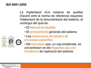 Títol de la presentació per projecció amb canó La implantació d’un sistema de qualitat d’acord amb la norma de referència requereix l’elaboració de la documentació del sistema, el contingut del qual és: •  El  Manual de Qualitat •  El  procediments  generals del sistema Les  instruccions de treball o de processos específics Els  formularis  que, un cop emplenats, es converteixen en els  Registres que són l’evidència  de l’aplicació del sistema . ISO 9001:2000 