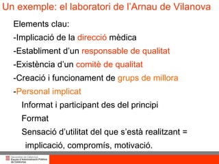 Un exemple: el laboratori de l’Arnau de Vilanova Elements clau: -Implicació de la  direcció  mèdica -Establiment d’un  responsable de qualitat -Existència d’un  comitè de qualitat -Creació i funcionament de  grups de millora - Personal implicat Informat i participant des del principi Format Sensació d’utilitat del que s’està realitzant =  implicació, compromís, motivació. 