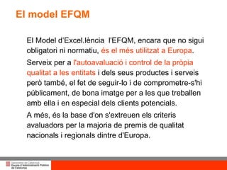 El model EFQM El Model d’Excel.lència  l'EFQM, encara que no sigui obligatori ni normatiu,  és el més utilitzat a Europa . Serveix per a  l'autoavaluació i control de la pròpia qualitat a les entitats  i dels seus productes i serveis però també, el fet de seguir-lo i de comprometre-s'hi públicament, de bona imatge per a les que treballen amb ella i en especial dels clients potencials.  A més, és la base d'on s'extreuen els criteris avaluadors per la majoria de premis de qualitat nacionals i regionals dintre d'Europa. 