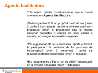 Tots aquest criteris constitueixen el que el model anomena els  Agents facilitadors: Cada organització té un propòsit o raó de ser (criteri 2: política i estratègia) i gestiona diverses activitats i processos (criteri 5: processos) amb la finalitat d'aportar productes o serveis  als seus clients o usuaris i aconseguir els resultats esperats. Per a gestionar els seus processos, aporta el treball, la participació i la creativitat de les persones de l’organització (criteri 3: persones) i també els recursos materials disponibles (criteri 4: recursos).  Els responsables o líders han de dirigir l'organització en la direcció adequada (criteri 1: lideratge).  Agents facilitadors 