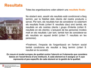 Totes les organitzacions volen obtenir uns  resultats finals : No  obstant això, assolir els resultats està condicionat a llarg termini, per la fidelitat dels clients del nostre producte o servei. Per tant, els resultats han de considerar no  solament els resultats finals (criteri 9: resultats clau) sinó també, els resultats en els nostres clients i grups d'interès (criteri 6: resultats en els clients). L'actuació de les  persones incideix molt en els resultats i per tant, també han de considerar-se els  resultats en aquest àmbit (criteri 7: resultats en les persones). Finalment, l'impacte de l'organització en l'entorn social també condiciona els resultat a llarg termini (criteri 8: resultat en la societat).  En resum el model europeu de qualitat centra l’atenció en 9 elements que considera bàsics en l’excel·lència d’una institució. A cada element se li assigna un % que representa el pes específic de cada element en la gestió de la qualitat: Resultats 