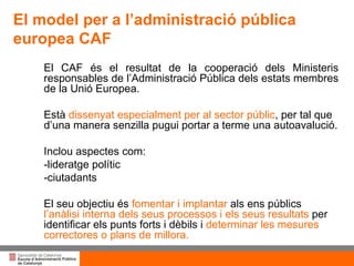 Títol de la presentació per projecció amb canó El CAF és el resultat de la cooperació dels Ministeris responsables de l’Administració Pública dels estats membres de la Unió Europea.  Està  dissenyat especialment per al sector públic , per tal que d’una manera senzilla pugui portar a terme una autoavalució. Inclou aspectes com: -lideratge polític -ciutadants El seu objectiu és  fomentar i implantar  als ens públics  l’anàlisi interna dels seus processos i els seus resultats  per identificar els punts forts i dèbils i  determinar les mesures correctores o plans de millora. El model per a l’administració pública europea CAF 