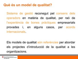 Títol de la presentació per projecció amb canó Sistema de gestió  reconegut pel  consens dels operadors  en matèria de qualitat, per raó de  l’experiència de bones  pràctiques  empresarials provades i, en alguns casos, per  acords internacionals .  Els  models de qualitat  són referències  per abordar els projectes d’introducció de la qualitat a les organitzacions . Què és un model de qualitat? 