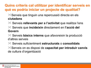 Serveis que tinguin una repercussió directa en els  ciutadans Serveis  rellevants per a l’activitat  que realitza l’ens Serveis que  incideixin  directament en  l’acció del Govern Serveis  bàsics interns  que afavoreixin la producció d’altres serveis Serveis suficientment  estructurats  o  consolidats Serveis on es disposi de  capacitat per introduir canvis  de cultura d’organització Quins criteris cal utilitzar per identificar serveis en què es podria iniciar un projecte de qualitat? 