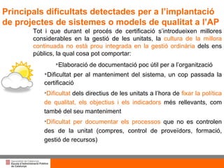 Títol de la presentació per projecció amb canó Tot i que durant el procés de certificació s’introdueixen millores considerables en la gestió de les unitats, la  cultura de la millora continuada no està prou integrada en la gestió ordinària  dels ens públics, la qual cosa pot comportar: Elaboració de documentació poc útil per a l’organització Dificultat per al manteniment del sistema, un cop passada la certificació Dificultat  dels directius de les unitats a l’hora de  fixar la política de qualitat, els objectius i els indicadors  més rellevants, com també del seu manteniment Dificultat per documentar els processos  que no es controlen des de la unitat (compres, control de proveïdors, formació, gestió de recursos) Principals dificultats detectades per a l’implantació de projectes de sistemes o models de qualitat a l’AP 