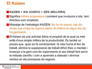 El Kaizen KAIZEN = KAI (CANVI) + ZEN (MILLORA ) Significa  millora progressiva  i constant que involucra a tots, tant directius com empleats. Missatge de l’estratègia KAIZEN:  No ha de passar cap dia sense que  s’hagi fet alguna classe de millora en algun lloc de l’organització El Kaizen és una activitat diària el propòsit de la qual va més enllà d'una simple millora de la productivitat. És també un procés que, quan es fa correctament, fa més humà el lloc de treball, elimina la superposició de treball difícil (físic o mental) i ensenya a la gent com fer experiments al seu treball fent servir el mètode científic i com a aprendre a detectar i eliminar residus en els processos de negocis. 