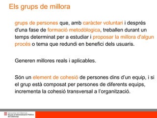 grups de persones  que, amb  caràcter voluntari  i després d'una fase de  formació metodòlogica , treballen durant un temps determinat per a estudiar i  proposar la millora d'algun procés  o tema que redundi en benefici dels usuaris. Generen millores reals i aplicables. Són un  element de cohesió  de persones dins d’un equip, i si el grup està composat per persones de diferents equips, incrementa la cohesió transversal a l’organització. Els grups de millora 