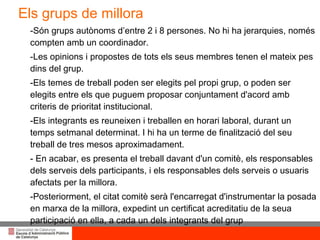 -Són grups autònoms d’entre 2 i 8 persones. No hi ha jerarquies, només compten amb un coordinador.  -Les opinions i propostes de tots els seus membres tenen el mateix pes dins del grup. -Els temes de treball poden ser elegits pel propi grup, o poden ser elegits entre els que puguem proposar conjuntament d'acord amb criteris de prioritat institucional. -Els integrants es reuneixen i treballen en horari laboral, durant un temps setmanal determinat. I hi ha un terme de finalització del seu treball de tres mesos aproximadament. - En acabar, es presenta el treball davant d'un comitè, els responsables dels serveis dels participants, i els responsables dels serveis o usuaris afectats per la millora.  -Posteriorment, el citat comitè serà l'encarregat d'instrumentar la posada en marxa de la millora, expedint un certificat acreditatiu de la seua participació en ella, a cada un dels integrants del grup Els grups de millora 
