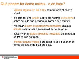 Què podem fer demà mateix,  o en breu? Aplicar alguna “S” del 5 S’s  sempre està al nostre abast.  Podem fer una  anàlisi  sobre els nostres  punts forts  i sobre aquells que podríem millorar a curt termini. Verificar  si som propietaris/responsables  d’algun  procès  i començar a descriure’l per millorar-lo. Dissenyar la  taula d’objectius i resultats  de la nostra unitat i/o lloc de treball. Pensar alguna millora  i proposar-la al/la superior en forma de fitxa o de petit projecte. 