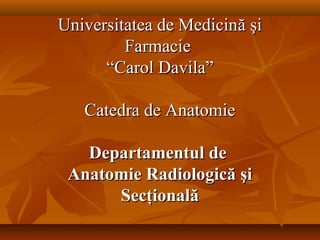 Universitatea de Medicină şi
Farmacie
“Carol Davila”
Catedra de Anatomie
Departamentul de
Anatomie Radiologică şi
Secţională

 