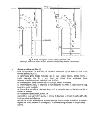 Noţiuni de proiectare a scărilor şi rampelor, la clădiri cu funcţiuni civile
Linia pasului
a b
Fig. 38 Operaţii premergătoare balansării scărilor cu întoarcere la 900
Observaţie: dimensiunile treptelor din figură reprezintă o exemplificare şi nicidecum o recomandare
a) Metoda arcului de cerc (fig. 39)
- dacă scara porneşte din axul scării, se decalează limita scării faţă de acesta cu circa 15 cm
măsuraţi pe linia pasului (1).
- se construieşte prima treaptă balansată (2); în cazul acestei metode, lăţimea minimă a
treptei balansate este de 14 cm, pentru ca oricare dintre următoarele trepte
balansate să aibă dimensiunea minimă cel puţin de 12 cm;
- se trasează lăţimea treptei balansate din axul scării, pe conturul de referinţă;
- se determină centrul arcului de balansare, la intersecţia dintre linia limitei de balansare (notat M) şi
prelungirea treptei construite
- se determină raza arcului de balansare şi punctul N la intersecţia prelungirii treptei construite cu
conturul de referinţă
- se trasează arcul de balansare, cu raza MN
- segmentul de cerc cuprins între punctul N şi limita de balansare se împarte în atâtea părţi, câte
trepte au mai rămas de balansat
- punctele de pe cerc astfel obţinute se proiectează pe limita contutului de referinţă se trasează
treptele, prin unirea punctelor de pe linia pasului cu punctele corespunzătoare de pe conturul de
- referinţă
 