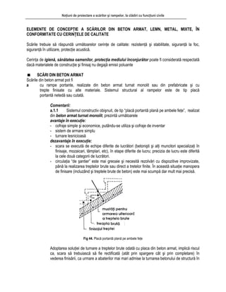 Noţiuni de proiectare a scărilor şi rampelor, la clădiri cu funcţiuni civile
ELEMENTE DE CONCEPŢIE A SCĂRILOR DIN BETON ARMAT, LEMN, METAL, MIXTE, ÎN
ONFORMITATE CU CERINŢELE DE CALITATE
siguranţ
Cerinţa nilor, protecţia mediului înconjurător poate fi considerată respectată
ă m
Scările d
a armat turnat monolit sau din prefabricate şi cu
temul al rampelor este de tip placă
l constructiv obişnuit, de tip “placă portantă plană pe ambele feţe”, realizat
:
- turnare lesnicioasă
dezavantaje în execuţie:
- scara se execută de echipe diferite de lucrători (betonişti şi alţi muncitori specializaţi în
finisaje, mozaicari, tâmplari, etc), în etape diferite de lucru; precizia de lucru este diferită
la cele două categorii de lucrători.
- circulaţia “de şantier” este mai greoaie şi necesită rezolvări cu dispozitive improvizate,
până la realizarea treptelor brute sau direct a tretelor finite. În această situaţie manopera
de finisare (incluzând şi treptele brute de beton) este mai scumpă dar mult mai precisă.
Fig 44. Placă portantă plană pe ambele feţe
Adoptarea soluţiei de turnare a treptelor brute odată cu placa din beton armat, implică riscul
ca, completare) în
structură în
C
Scările trebuie să răspundă următoarelor cerinţe de calitate: rezistenţă şi stabilitate, siguranţă la foc,
ă în utilizare, protecţie acustică.
de igienă, sănătatea oame
dac aterialele de construcţie şi finisaj nu degajă emisii poluante
SCĂRI DIN BETON ARMAT
in beton armat pot fi
cu rampe portante, realizate din beton
trepte finisate cu alte materiale. Sis structural
portantă netedă sau cutată.
Comentarii:
a.1.1 Sistemu
din beton armat turnat monolit, prezintă următoarele
avantaje în execuţie
- cofraje simple şi economice, putându-se utiliza şi cofraje de inventar
- sistem de armare simplu
scara să trebuiască să fie rectificată (atât prin spargere cât şi prin
vederea finisării, ca urmare a abaterilor mai mari admise la turnarea betonului de
 