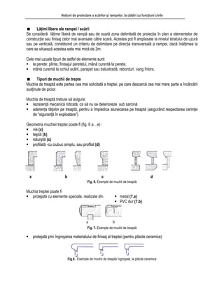 Noţiuni de proiectare a scărilor şi rampelor, la clădiri cu funcţiuni civile
Lăţimi libere ale rampei / scării
Se consideră lăţime liberă de rampă sau de scară zona delimitată de proiecţia în plan a elementelor de
construcţie sau finisaj celor mai avansate către scară. Acestea pot fi amplasate la nivelul stratului de uzură
sau pe verticală, constituind un criteriu de delimitare pe direcţia transversală a rampei, dacă înălţimea la
care se situează acestea este mai mică de 2m.
Cele mai uzuale tipuri de astfel de elemente sunt:
la perete: plinte, finisajul peretelui, mână curentă la perete,
mână curentă la ochiul scării, parapet sau balustradă, reborduri, vang întors,
Tipuri de muchii de trepte
Muchia de treaptă este partea cea mai solicitată a treptei, pe care descarcă cea mai mare parte a încărcării
susţinute de picior.
Muchia de treaptă trebuie să asigure:
rezistenţă mecanică ridicată, ca să nu se deterioreze sub sarcină
aderenţa tălpilor pe treaptă, pentru a împiedica alunecarea pe treaptă (asigurând respectarea cerinţei
de “siguranţă în exploatare”)
Geometria muchiei treptei poate fi (fig. 6 a…e) :
vie (a)
teşită (b)
rotunjită (c)
profilată -cu ciubuc simplu, sau profilat (d)
Fig. 6. Exemple de muchii de treaptă
a b c d
Muchia treptei poate fi
protejată cu elemente speciale, realizate din metal (7.a)
PVC dur (7.b)
a b
Fig. 7. Exemple de muchii de treaptă
protejată prin îngroşarea materialului de finisaj al treptei (pentru plăcile ceramice)
Fig.8. Exemple de muchii de treaptă îngroşate, la plăcile ceramice
 