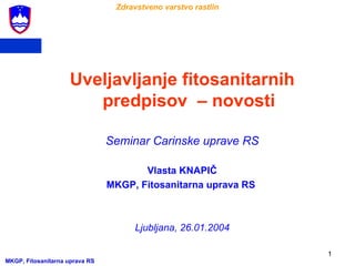 Zdravstveno varstvo rastlin




                    Uveljavljanje fitosanitarnih
                       predpisov – novosti

                                Seminar Carinske uprave RS

                                       Vlasta KNAPIČ
                                MKGP, Fitosanitarna uprava RS



                                     Ljubljana, 26.01.2004

                                                                1
MKGP, Fitosanitarna uprava RS
 