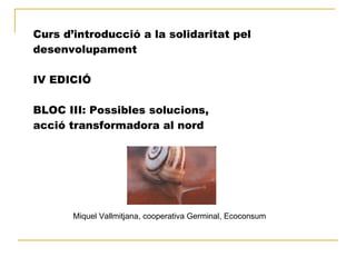 Curs d’introducció a la solidaritat pel
desenvolupament
IV EDICIÓ
BLOC III: Possibles solucions,
acció transformadora al nord
Miquel Vallmitjana, cooperativa Germinal, Ecoconsum
 