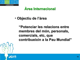 • Objectiu de l’àreaObjectiu de l’àrea
““Potenciar les relacions entrePotenciar les relacions entre
membres del món, personals,membres del món, personals,
comercials, etc, quecomercials, etc, que
contribueixin a la Pau Mundial”contribueixin a la Pau Mundial”
15
Àrea InternacionalÀrea Internacional
 